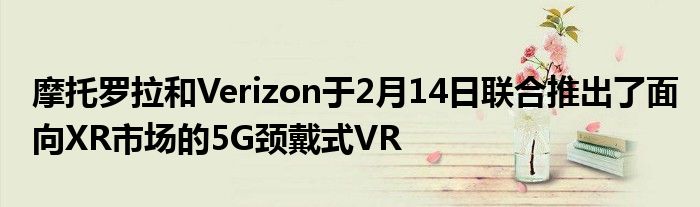 摩托罗拉和Verizon于2月14日联合推出了面向XR市场的5G颈戴式VR