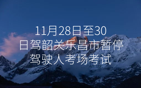 11月28日至30日驾韶关乐昌市暂停驾驶人考场考试