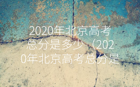 2020年北京高考总分是多少（2020年北京高考总分是多少分）