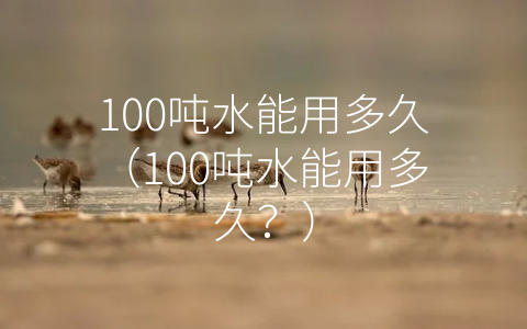 100吨水能用多久（100吨水能用多久？）